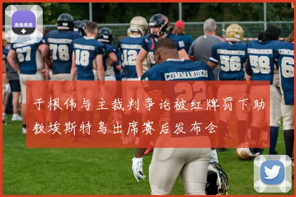 于根伟与主裁判争论被红牌罚下助教埃斯特乌出席赛后发布会