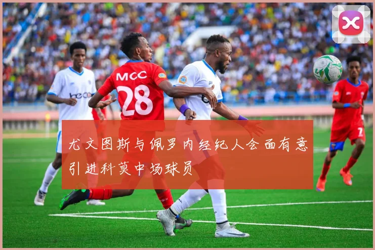 尤文图斯与佩罗内经纪人会面有意引进科莫中场球员