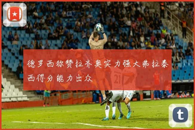 德罗西称赞拉齐奥实力强大弗拉泰西得分能力出众