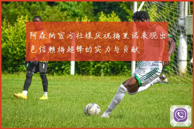 阿森纳官方社媒庆祝梅里诺表现出色信赖梅超锋的实力与贡献