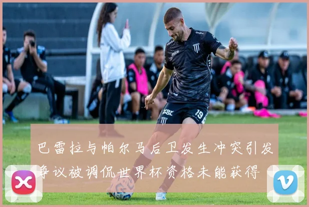 巴雷拉与帕尔马后卫发生冲突引发争议被调侃世界杯资格未能获得