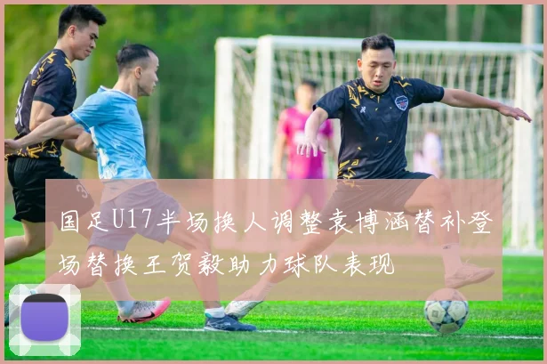 国足U17半场换人调整袁博涵替补登场替换王贺毅助力球队表现
