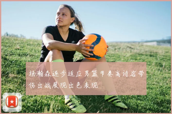 杨瀚森逐步适应男篮节奏高诗岩带伤出战展现出色表现