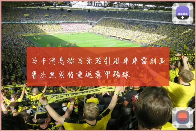 马卡消息称马竞若引进库库雷利亚鲁杰里或将重返意甲踢球