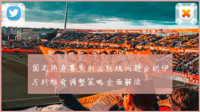国足热身赛失利后防线问题分析伊万科维奇调整策略全面解读