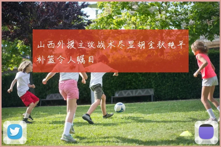 山西外援主攻战术尽显胡金秋绝平补篮令人瞩目