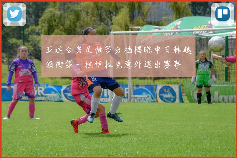 亚运会男足抽签分档揭晓中日韩越领衔第一档伊拉克意外退出赛事
