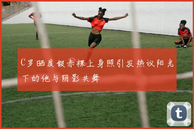 C罗晒度假赤裸上身照引发热议阳光下的他与阴影共舞