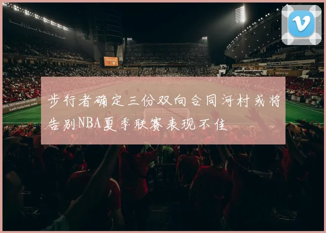 步行者确定三份双向合同河村或将告别NBA夏季联赛表现不佳