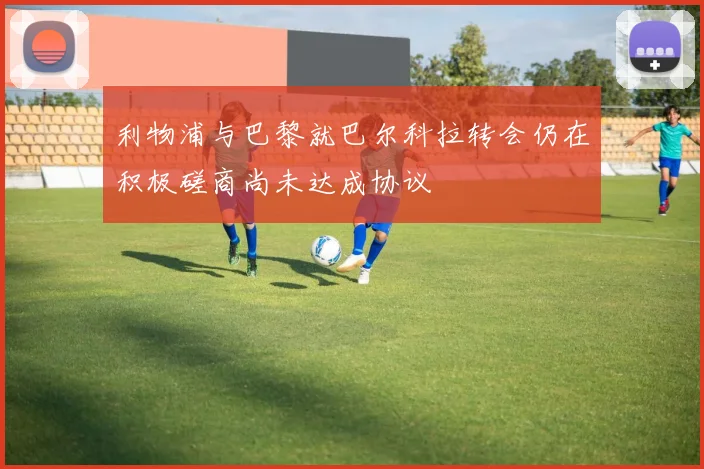 利物浦与巴黎就巴尔科拉转会仍在积极磋商尚未达成协议