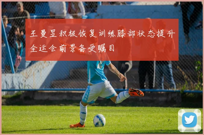王曼昱积极恢复训练膝部状态提升全运会前景备受瞩目