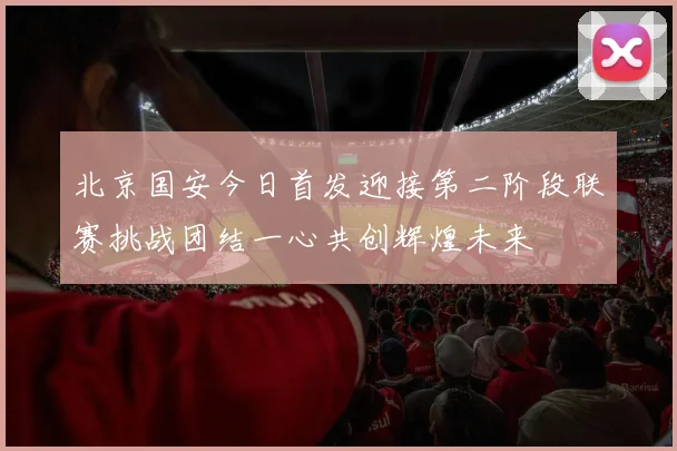 北京国安今日首发迎接第二阶段联赛挑战团结一心共创辉煌未来