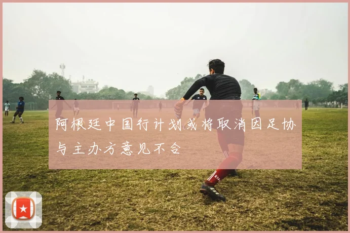 阿根廷中国行计划或将取消因足协与主办方意见不合
