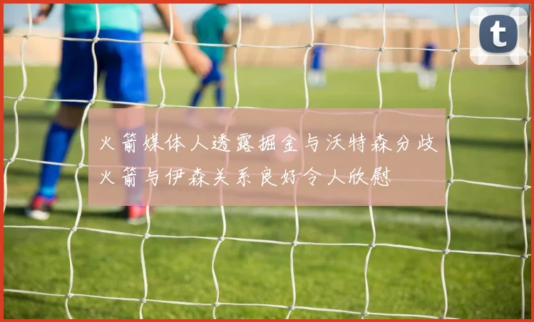 火箭媒体人透露掘金与沃特森分歧火箭与伊森关系良好令人欣慰