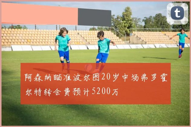 阿森纳瞄准波尔图20岁中场弗罗霍尔特转会费预计5200万