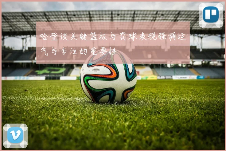 哈登谈关键篮板与罚球表现强调运气与专注的重要性
