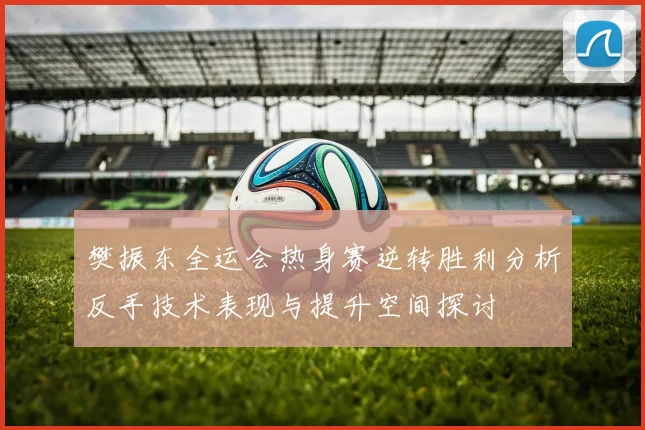 樊振东全运会热身赛逆转胜利分析反手技术表现与提升空间探讨