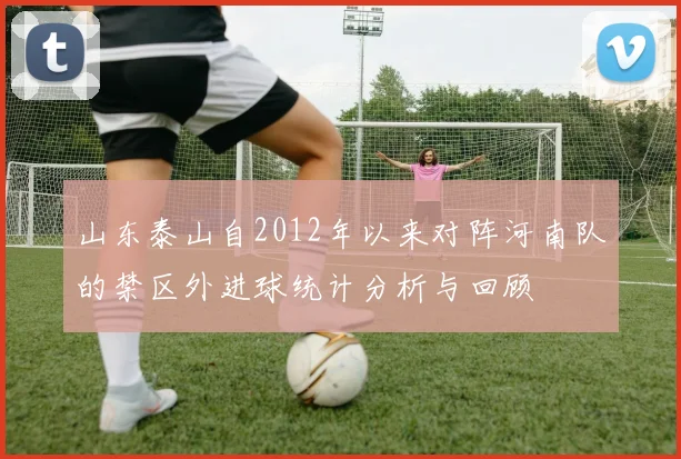 山东泰山自2012年以来对阵河南队的禁区外进球统计分析与回顾