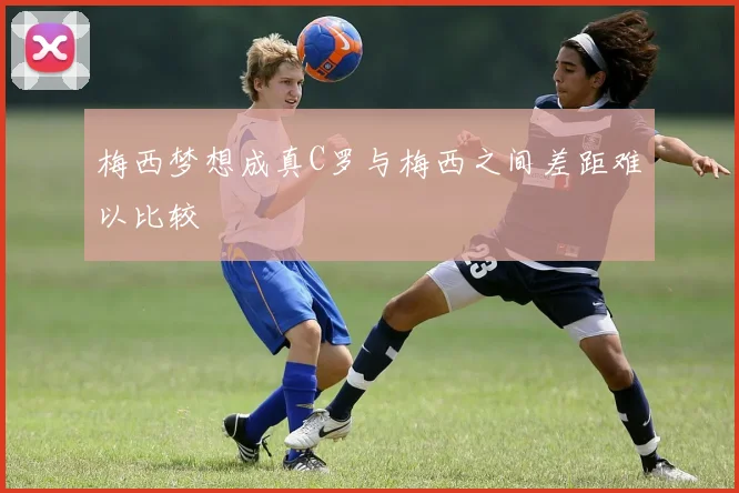 梅西梦想成真C罗与梅西之间差距难以比较