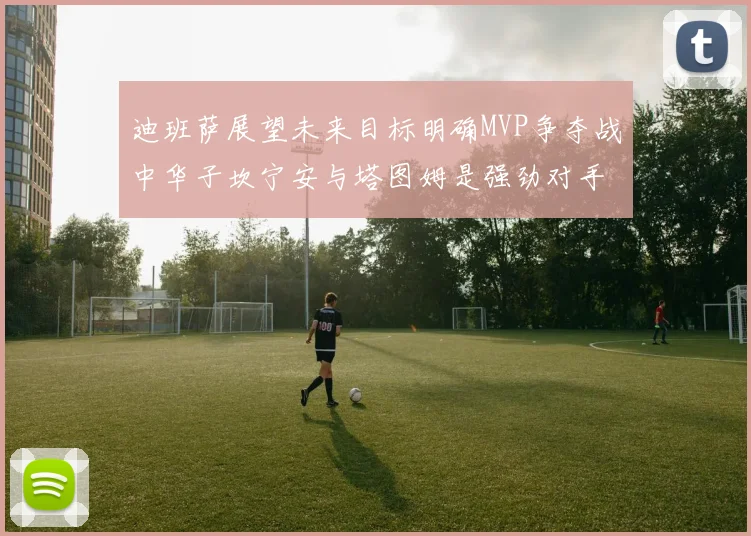 迪班萨展望未来目标明确MVP争夺战中华子坎宁安与塔图姆是强劲对手