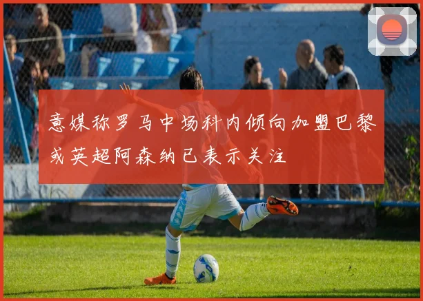 意媒称罗马中场科内倾向加盟巴黎或英超阿森纳已表示关注