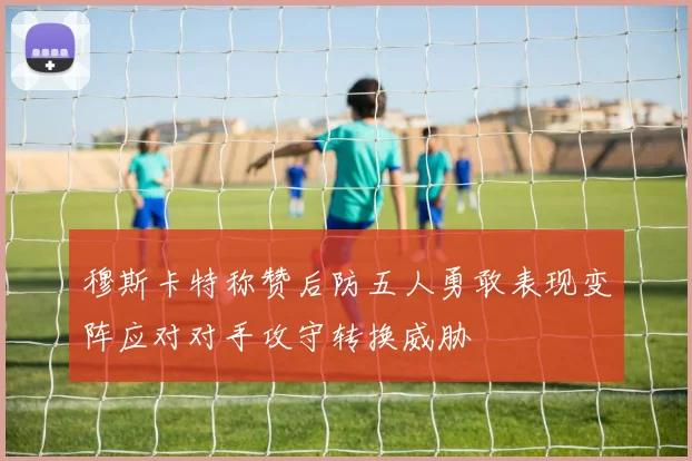 穆斯卡特称赞后防五人勇敢表现变阵应对对手攻守转换威胁