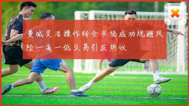曼城灵活操作转会市场成功规避风险一高一低交易引发热议