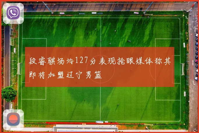 段睿骐场均127分表现抢眼媒体称其即将加盟辽宁男篮