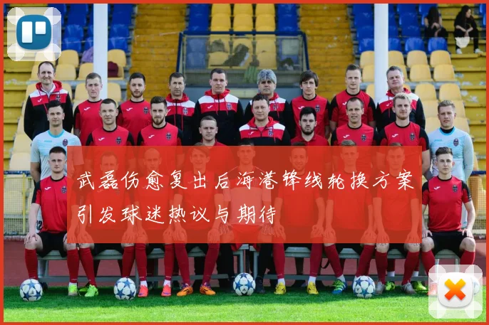 武磊伤愈复出后海港锋线轮换方案引发球迷热议与期待