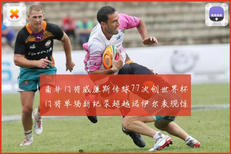 南非门将威廉斯传球77次创世界杯门将单场新纪录超越诺伊尔表现惊艳