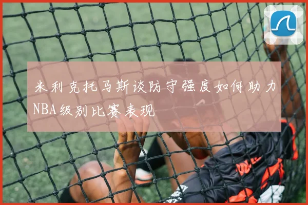 米利克托马斯谈防守强度如何助力NBA级别比赛表现